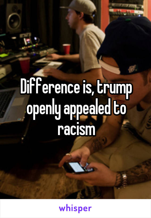Difference is, trump openly appealed to racism