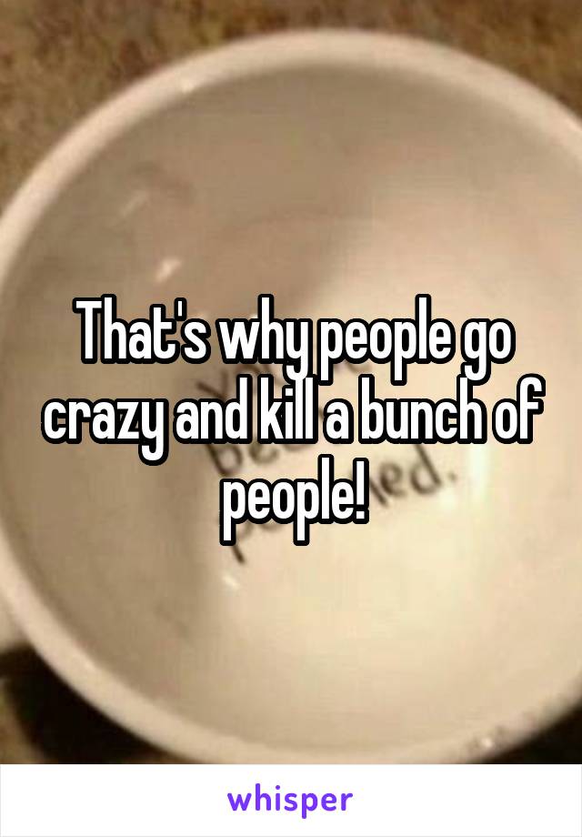 That's why people go crazy and kill a bunch of people!