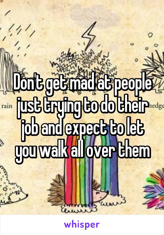 Don't get mad at people just trying to do their job and expect to let you walk all over them