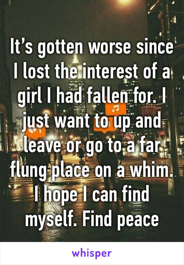 It’s gotten worse since I lost the interest of a girl I had fallen for. I just want to up and leave or go to a far flung place on a whim. I hope I can find myself. Find peace