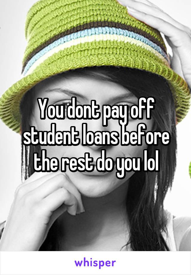 You dont pay off student loans before the rest do you lol