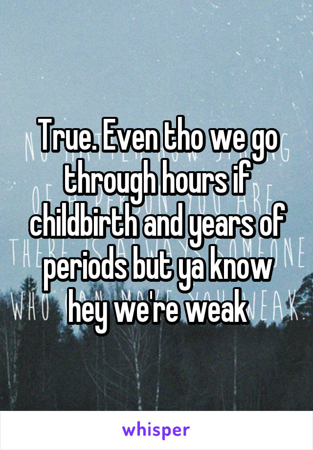 True. Even tho we go through hours if childbirth and years of periods but ya know hey we're weak