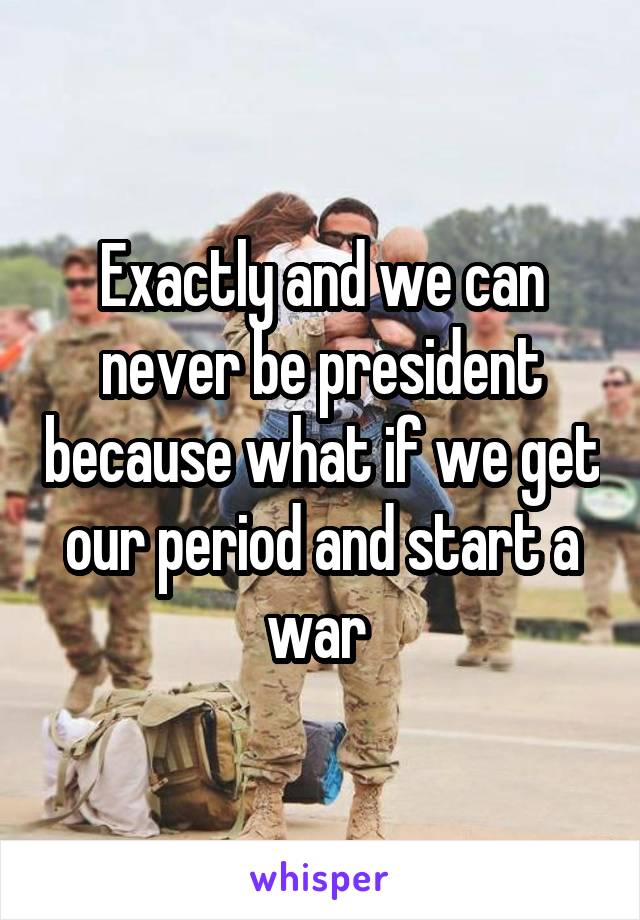 Exactly and we can never be president because what if we get our period and start a war 