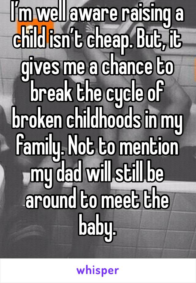 I’m well aware raising a child isn’t cheap. But, it gives me a chance to break the cycle of broken childhoods in my family. Not to mention my dad will still be around to meet the baby. 