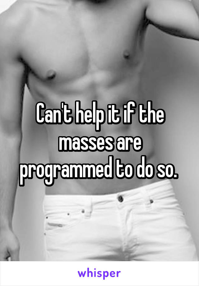 Can't help it if the masses are programmed to do so. 