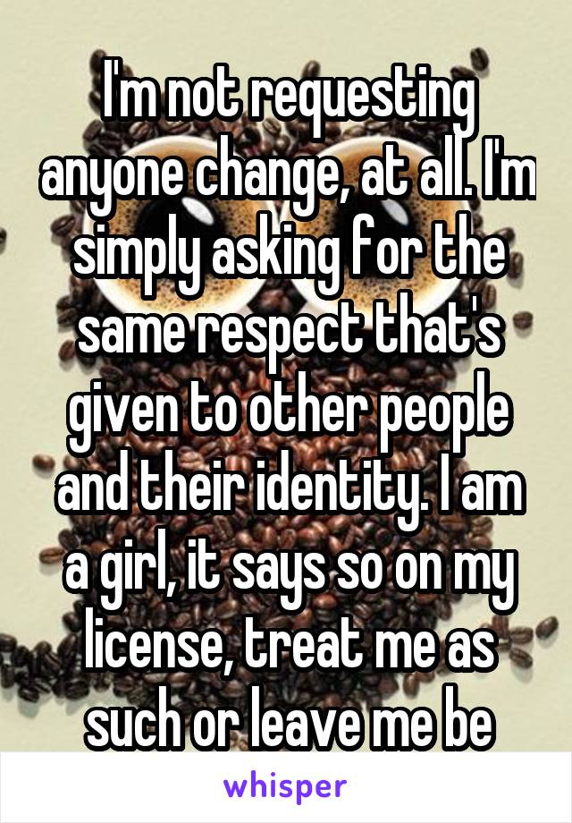 I'm not requesting anyone change, at all. I'm simply asking for the same respect that's given to other people and their identity. I am a girl, it says so on my license, treat me as such or leave me be