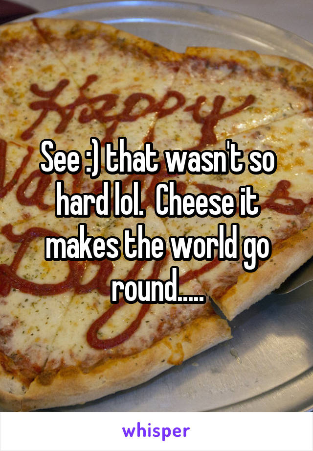 See :) that wasn't so hard lol.  Cheese it makes the world go round.....