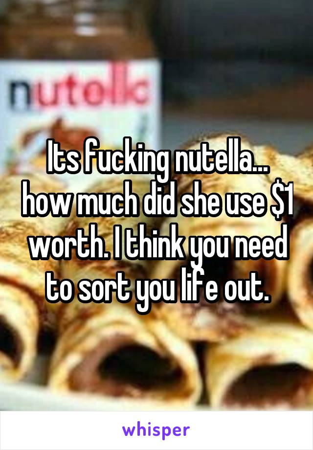 Its fucking nutella... how much did she use $1 worth. I think you need to sort you life out.
