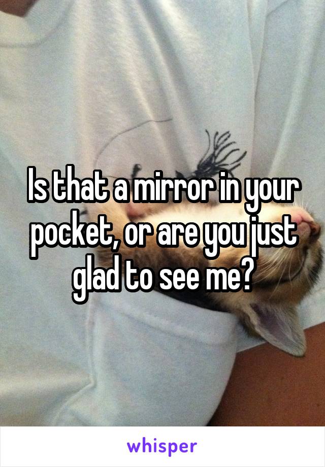 Is that a mirror in your pocket, or are you just glad to see me?