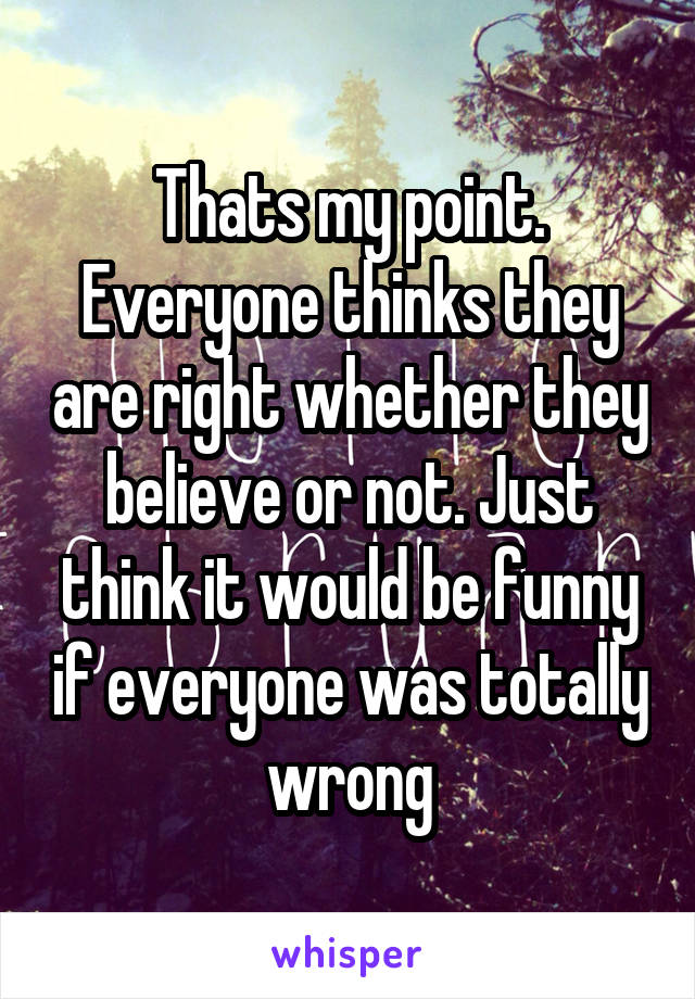 Thats my point. Everyone thinks they are right whether they believe or not. Just think it would be funny if everyone was totally wrong
