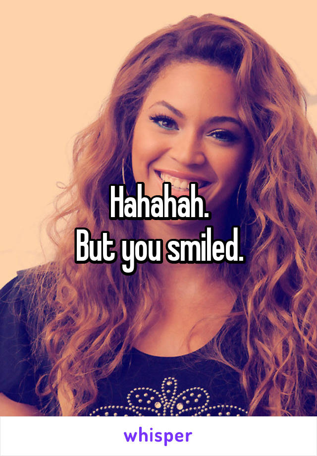 Hahahah.
But you smiled.