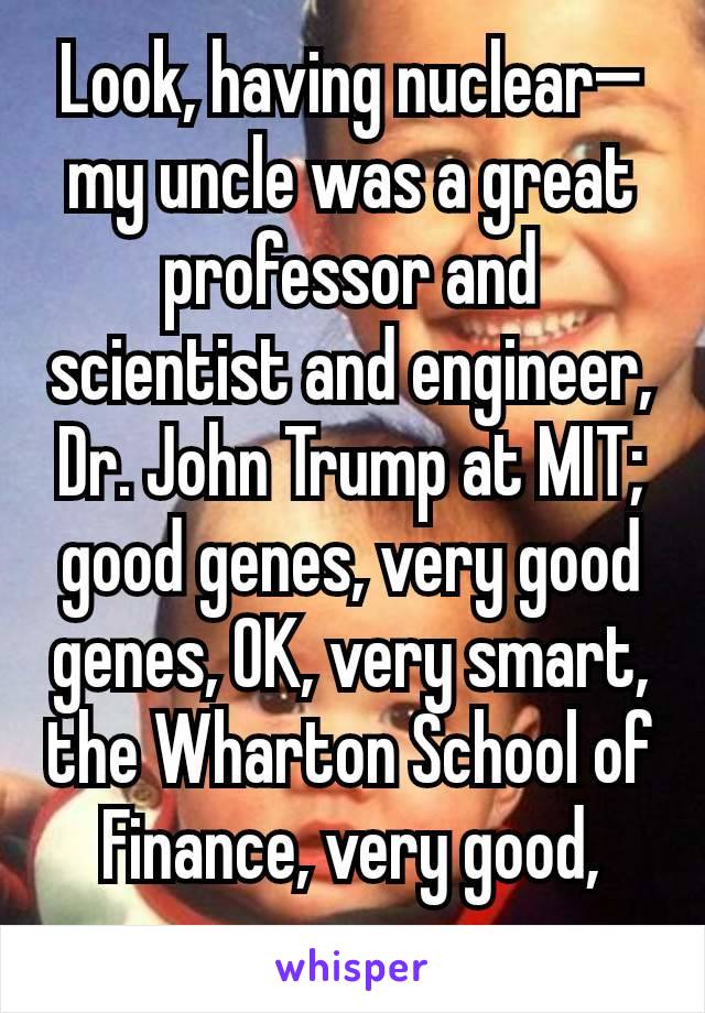 Look, having nuclear—my uncle was a great professor and scientist and engineer, Dr. John Trump at MIT; good genes, very good genes, OK, very smart, the Wharton School of Finance, very good, very 
