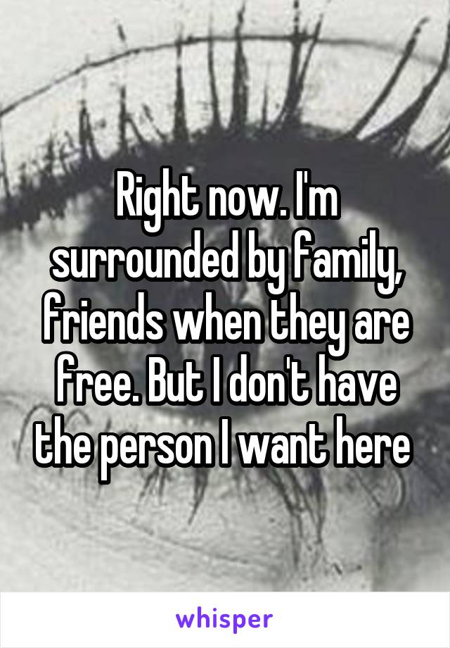 Right now. I'm surrounded by family, friends when they are free. But I don't have the person I want here 