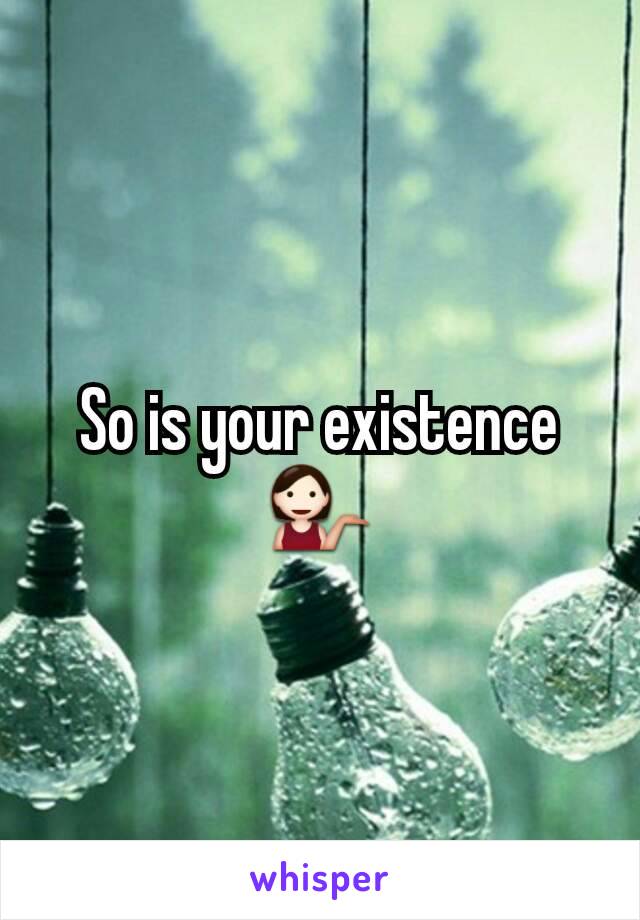 So is your existence 💁