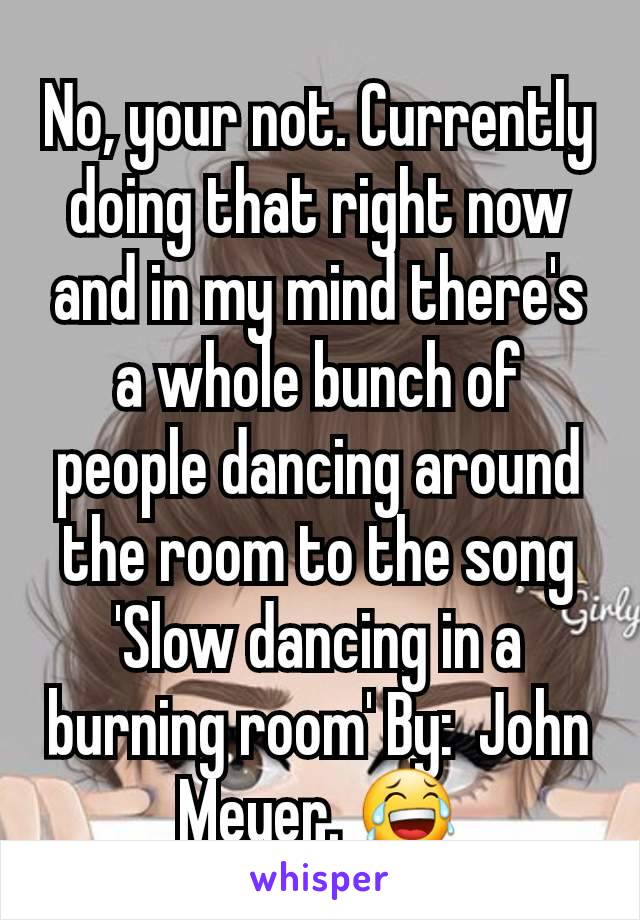 No, your not. Currently doing that right now and in my mind there's a whole bunch of people dancing around the room to the song 'Slow dancing in a burning room' By:  John Meyer. 😂