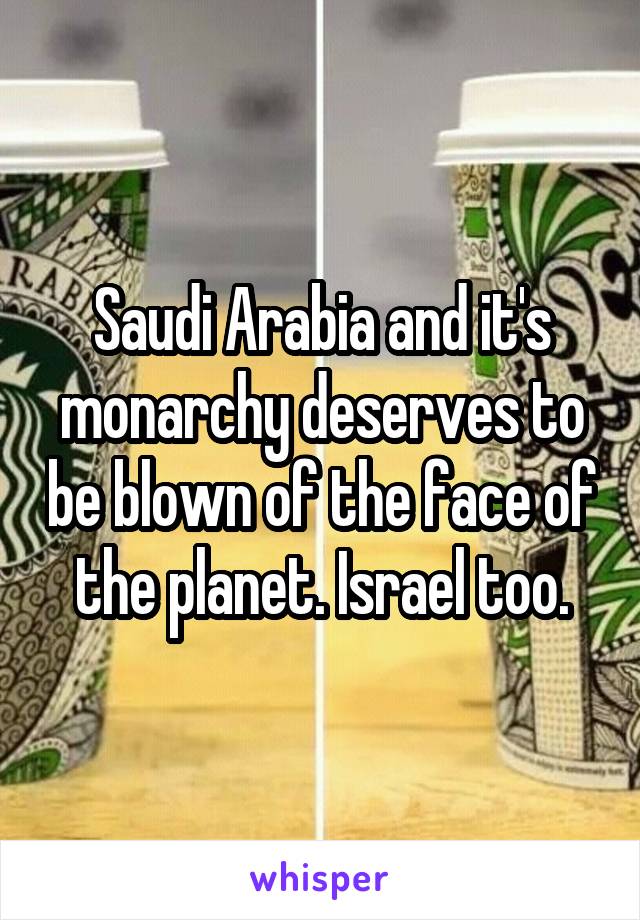 Saudi Arabia and it's monarchy deserves to be blown of the face of the planet. Israel too.