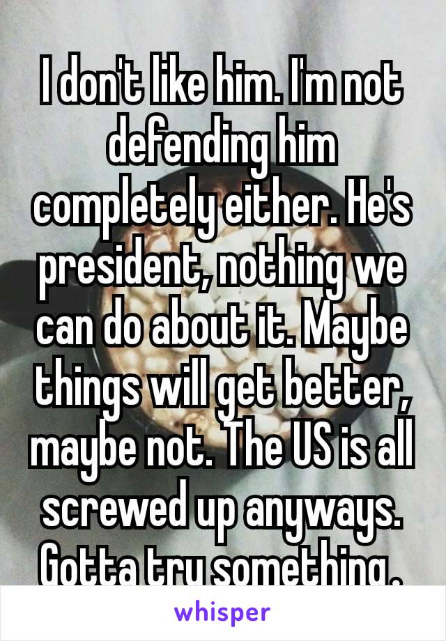 I don't like him. I'm not defending him completely either. He's  president, nothing we can do about it. Maybe things will get better, maybe not. The US is all screwed up anyways. Gotta try something​.