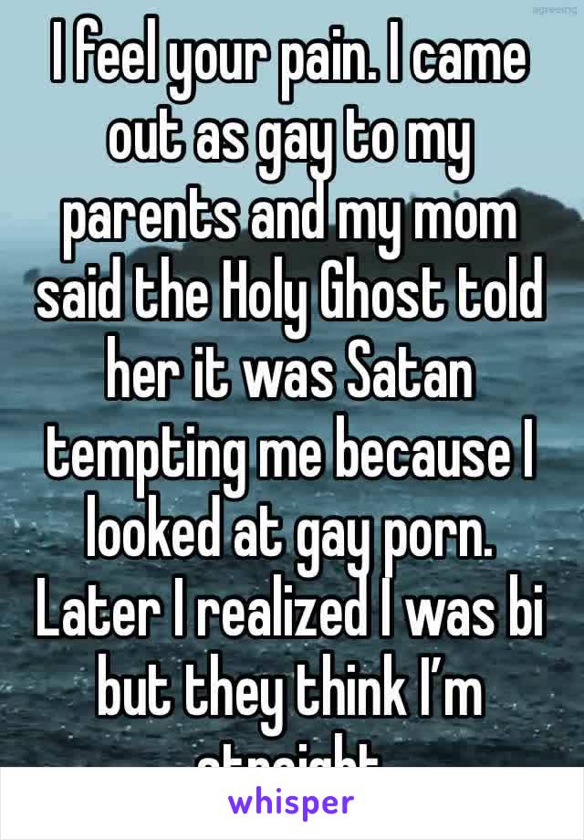 I feel your pain. I came out as gay to my parents and my mom said the Holy Ghost told her it was Satan tempting me because I looked at gay porn. 
Later I realized I was bi but they think I’m straight
