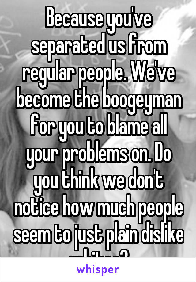 Because you've separated us from regular people. We've become the boogeyman for you to blame all your problems on. Do you think we don't notice how much people seem to just plain dislike whites?
