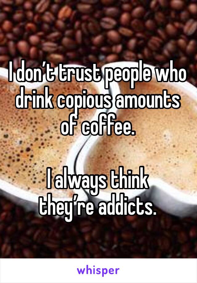 I don’t trust people who drink copious amounts of coffee. 

I always think they’re addicts. 