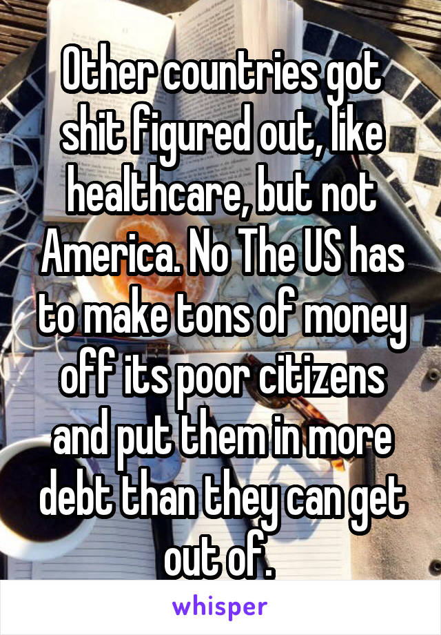 Other countries got shit figured out, like healthcare, but not America. No The US has to make tons of money off its poor citizens and put them in more debt than they can get out of. 