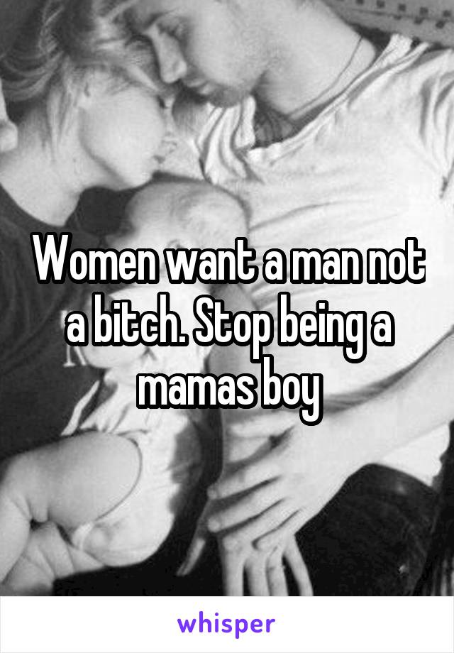Women want a man not a bitch. Stop being a mamas boy