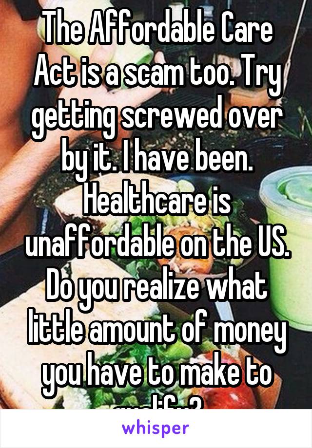 The Affordable Care Act is a scam too. Try getting screwed over by it. I have been. Healthcare is unaffordable on the US. Do you realize what little amount of money you have to make to qualify?