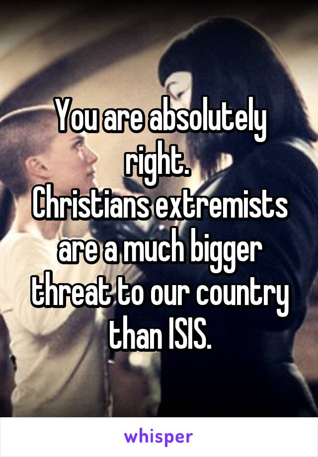 You are absolutely right. 
Christians extremists are a much bigger threat to our country than ISIS.