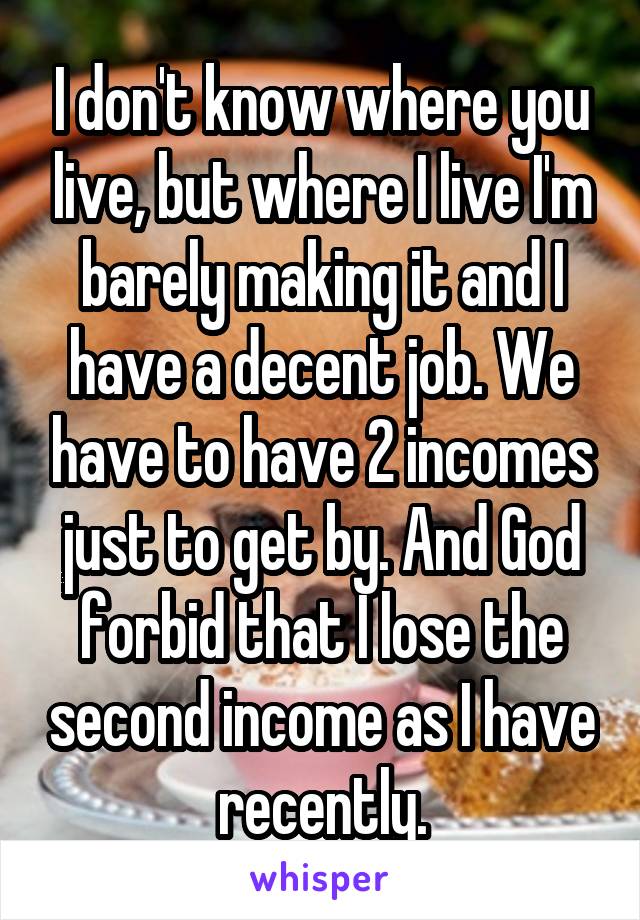 I don't know where you live, but where I live I'm barely making it and I have a decent job. We have to have 2 incomes just to get by. And God forbid that I lose the second income as I have recently.