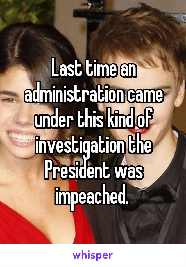 Last time an administration came under this kind of investigation the President was impeached. 