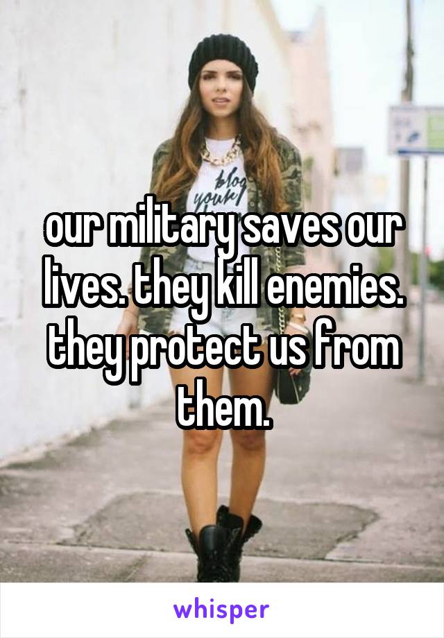 our military saves our lives. they kill enemies. they protect us from them.