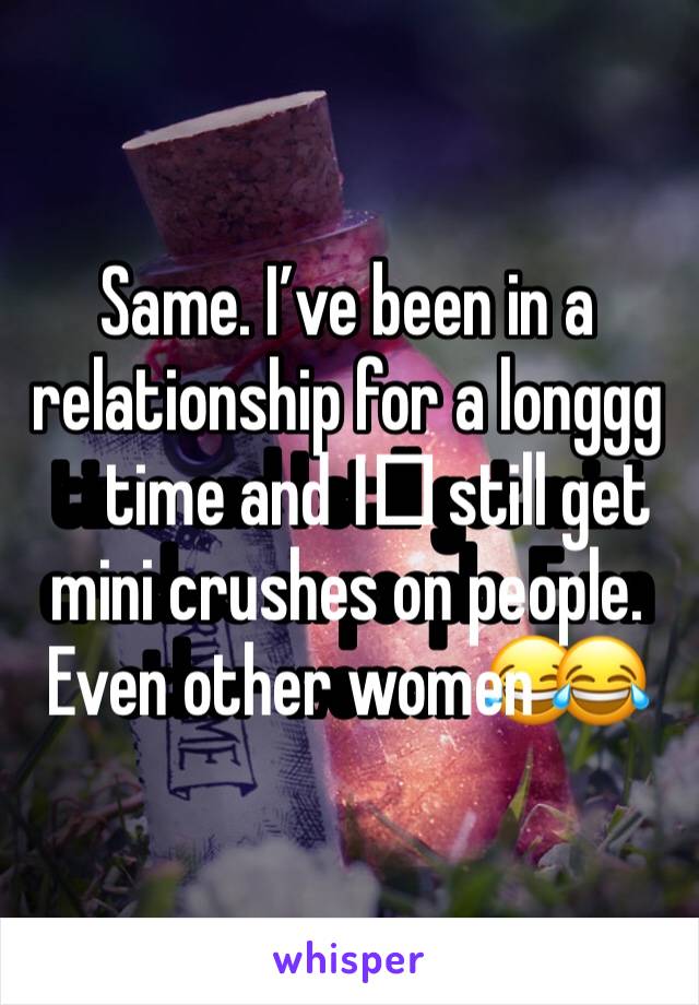 Same. I’ve been in a relationship for a longgg time and I️ still get mini crushes on people. Even other women 😂 