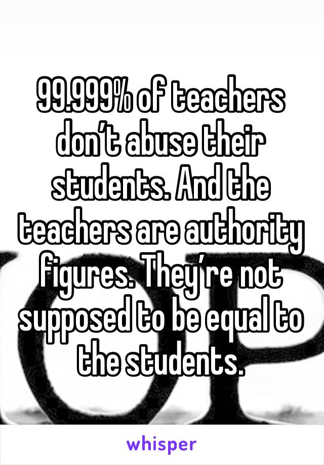 99.999% of teachers don’t abuse their students. And the teachers are authority figures. They’re not supposed to be equal to the students. 