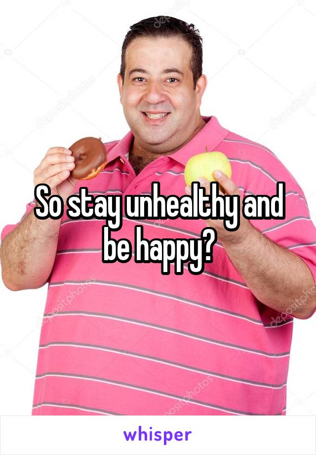 So stay unhealthy and be happy?
