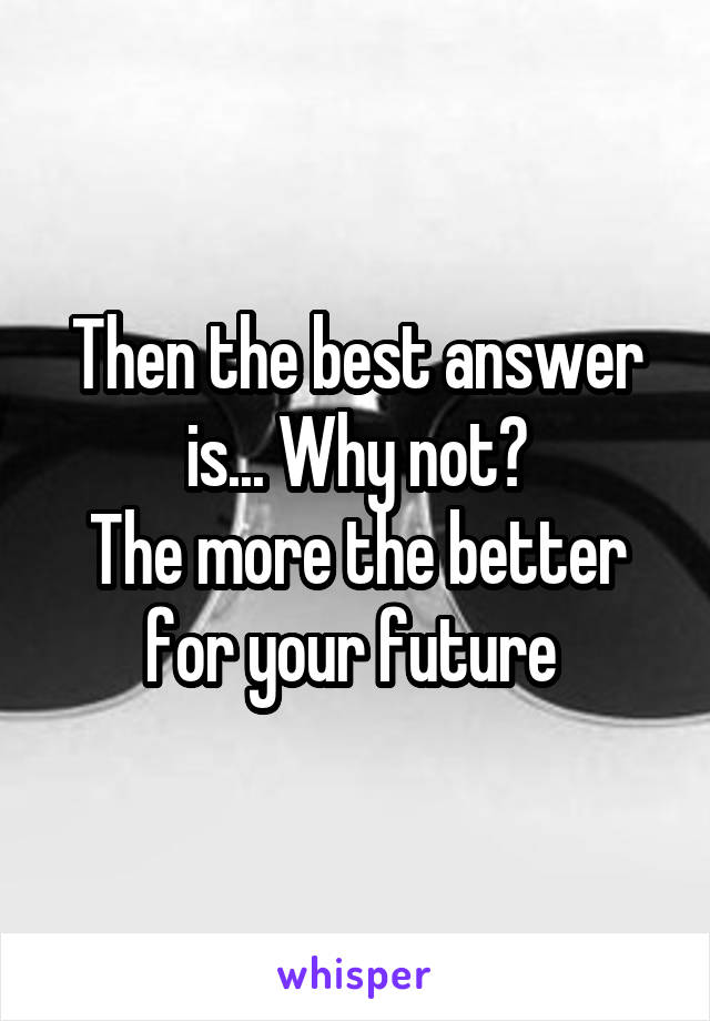 Then the best answer is... Why not?
The more the better for your future 