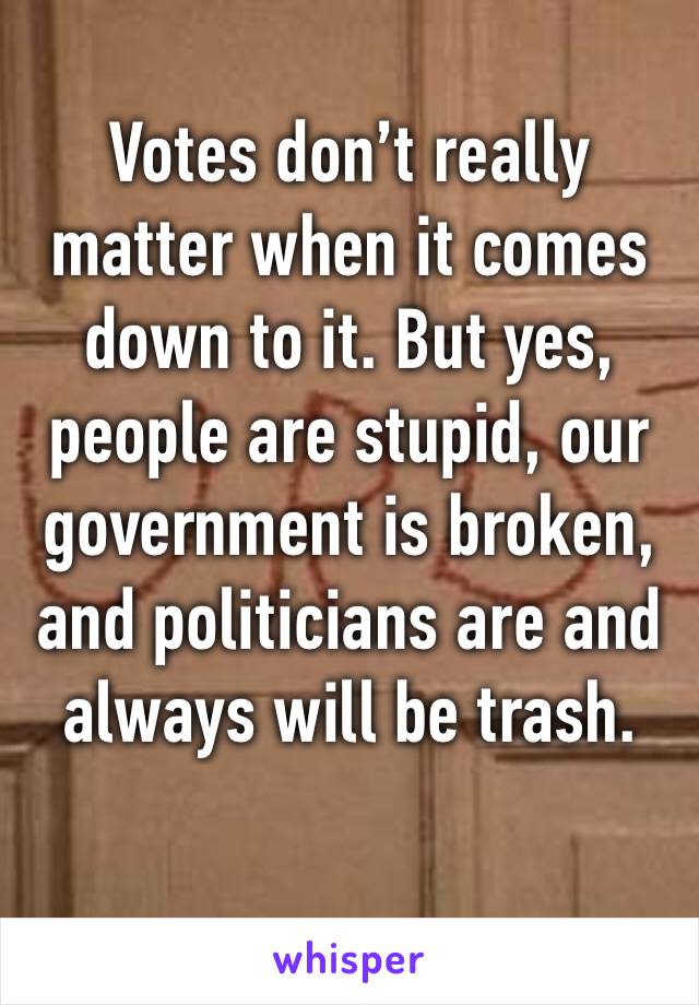 Votes don’t really matter when it comes down to it. But yes, people are stupid, our government is broken, and politicians are and always will be trash.