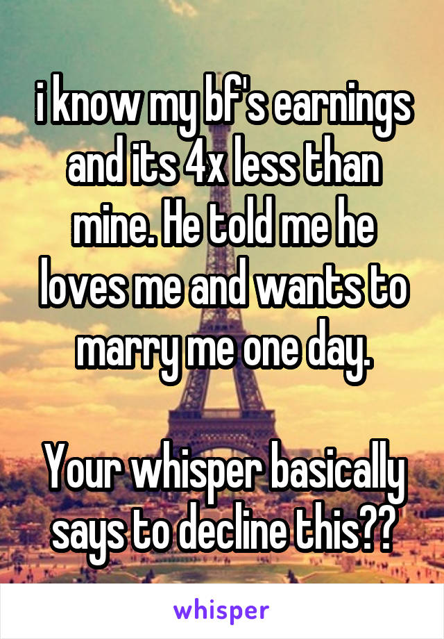 i know my bf's earnings and its 4x less than mine. He told me he loves me and wants to marry me one day.

Your whisper basically says to decline this??