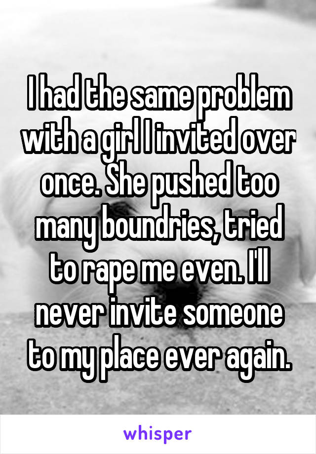I had the same problem with a girl I invited over once. She pushed too many boundries, tried to rape me even. I'll never invite someone to my place ever again.