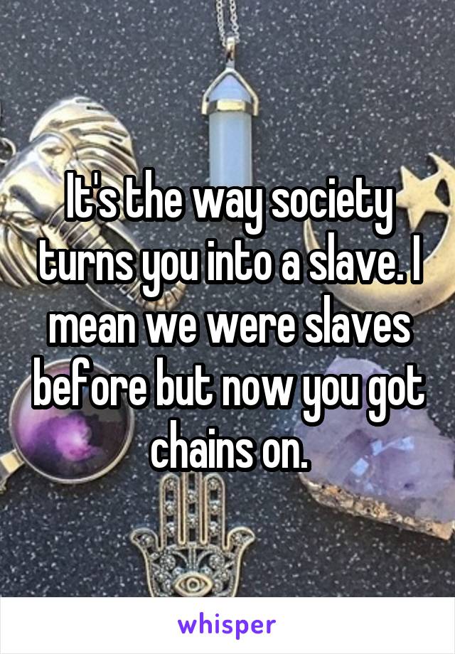 It's the way society turns you into a slave. I mean we were slaves before but now you got chains on.