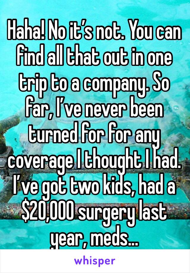 Haha! No it’s not. You can find all that out in one trip to a company. So far, I’ve never been turned for for any coverage I thought I had. I’ve got two kids, had a $20,000 surgery last year, meds...