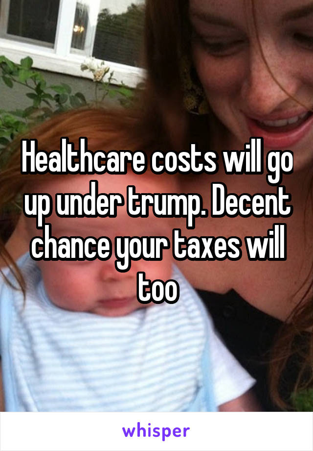 Healthcare costs will go up under trump. Decent chance your taxes will too