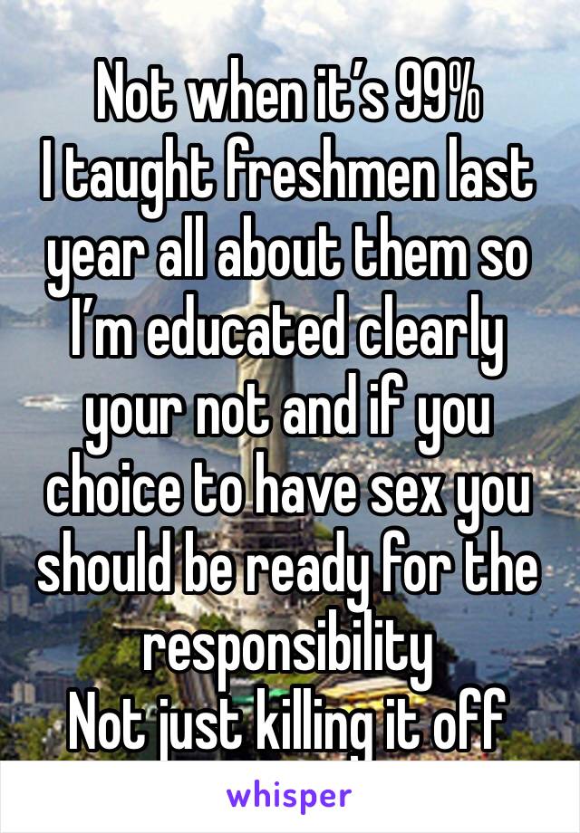 Not when it’s 99% 
I taught freshmen last year all about them so I’m educated clearly your not and if you choice to have sex you should be ready for the responsibility 
Not just killing it off 