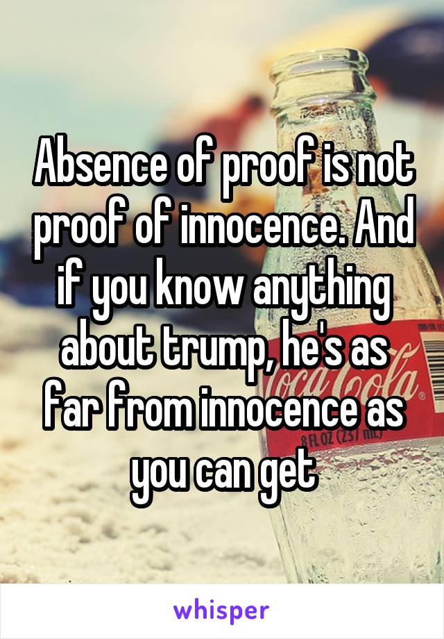 Absence of proof is not proof of innocence. And if you know anything about trump, he's as far from innocence as you can get