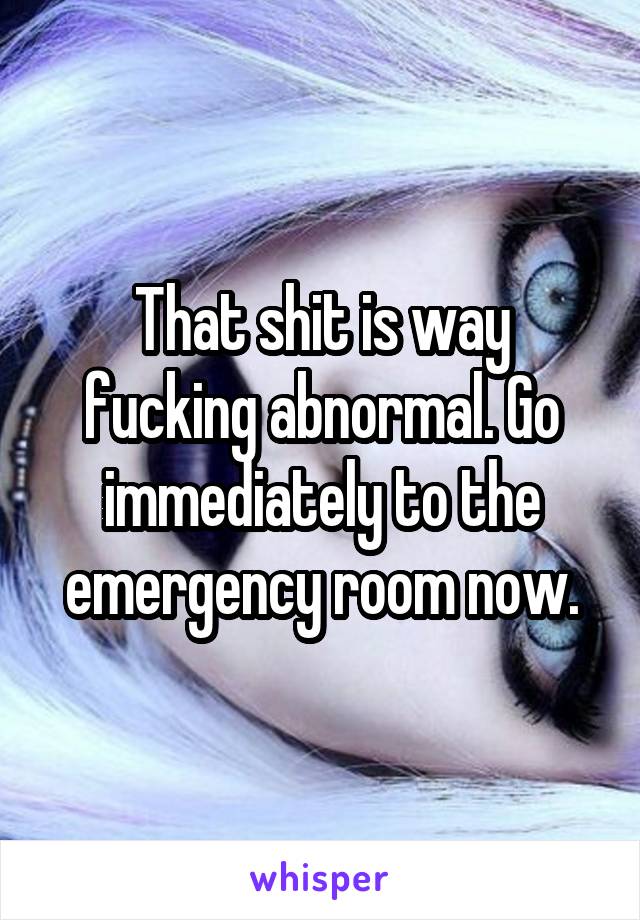That shit is way fucking abnormal. Go immediately to the emergency room now.