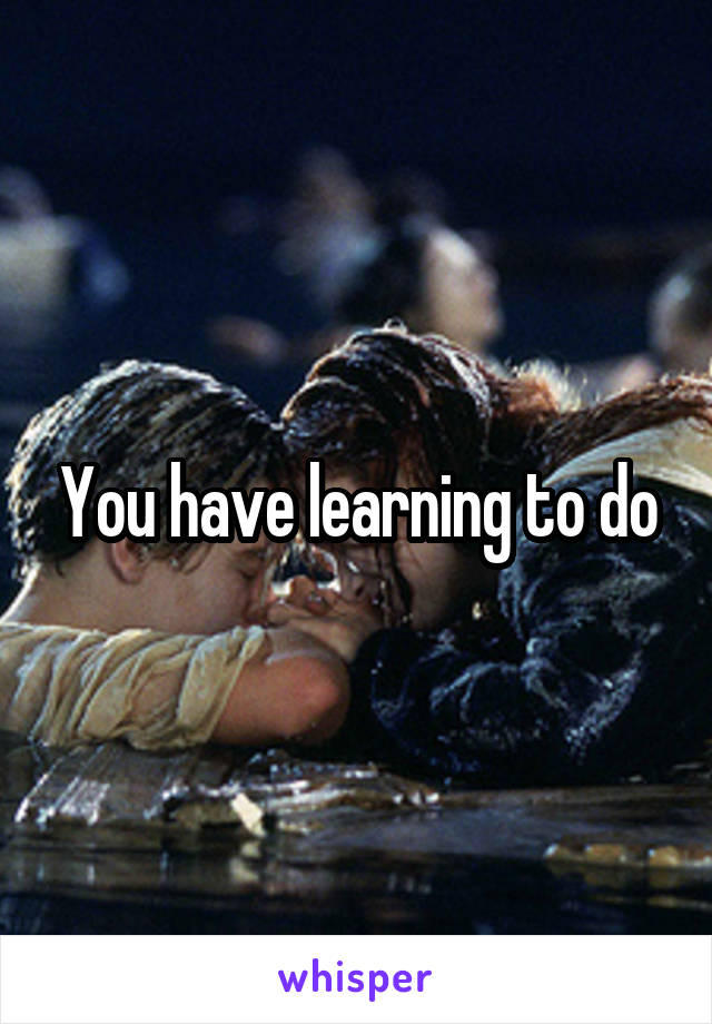 You have learning to do