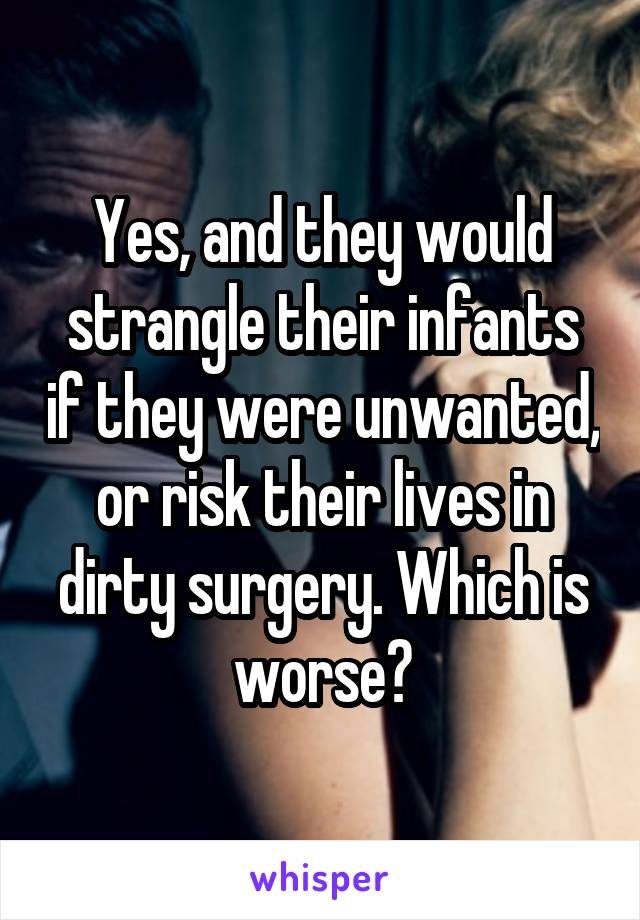 Yes, and they would strangle their infants if they were unwanted, or risk their lives in dirty surgery. Which is worse?