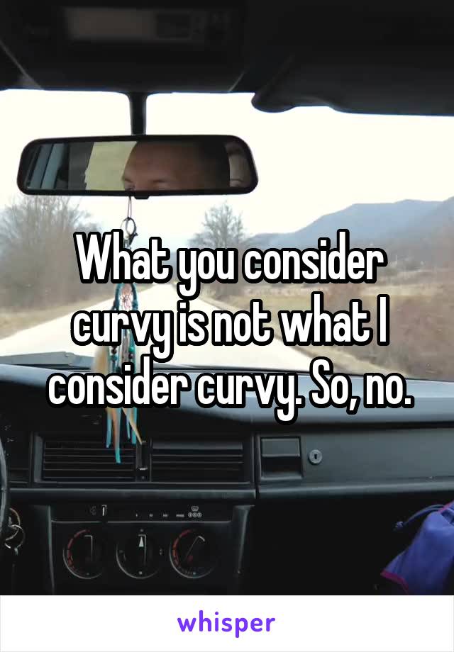 What you consider curvy is not what I consider curvy. So, no.