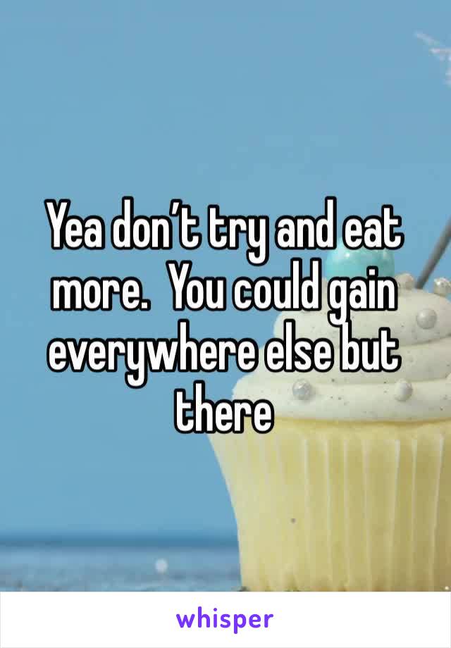 Yea don’t try and eat more.  You could gain everywhere else but there