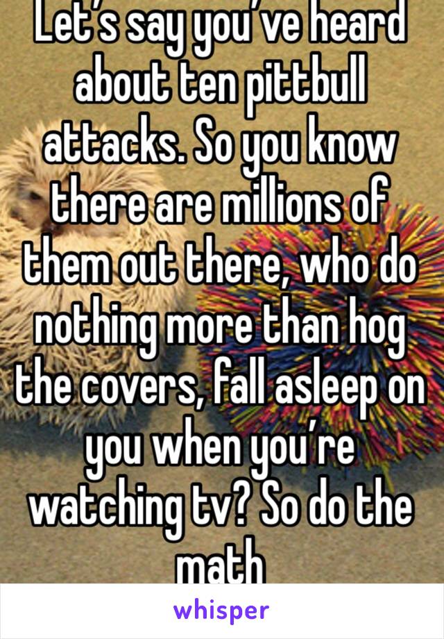 Let’s say you’ve heard about ten pittbull attacks. So you know there are millions of them out there, who do nothing more than hog the covers, fall asleep on you when you’re watching tv? So do the math