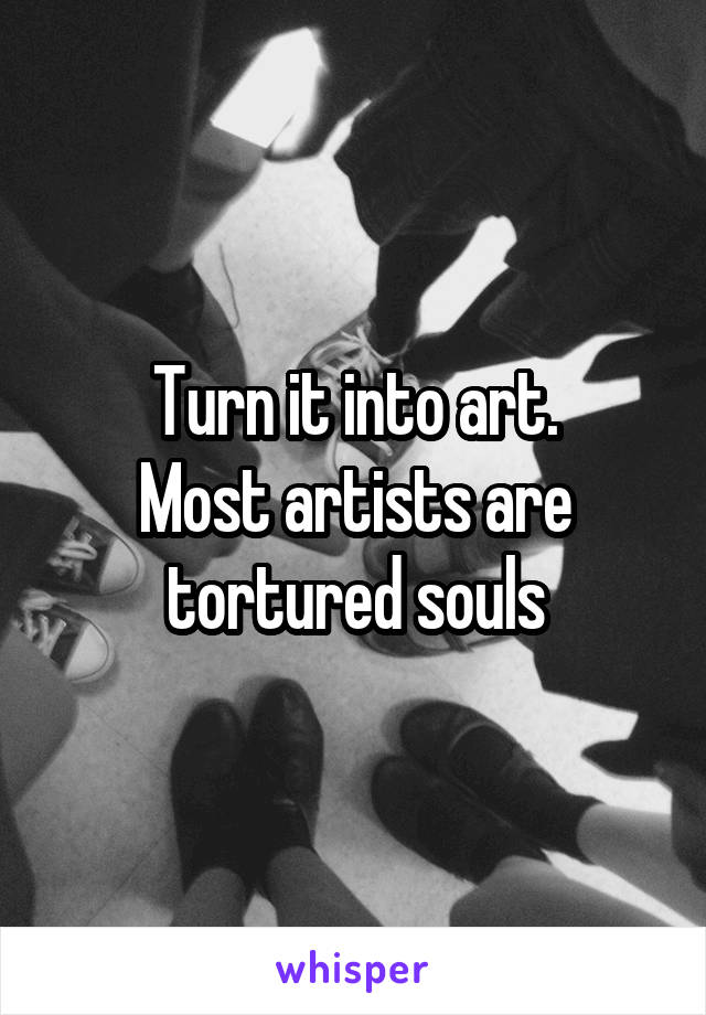 Turn it into art.
Most artists are tortured souls